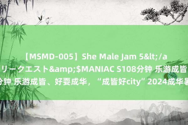 【MSMD-005】She Male Jam 5</a>2008-08-04グローリークエスト&$MANIAC S108分钟 乐游成皆、好耍成华，“成皆好city”2024成华暑期突然季运转