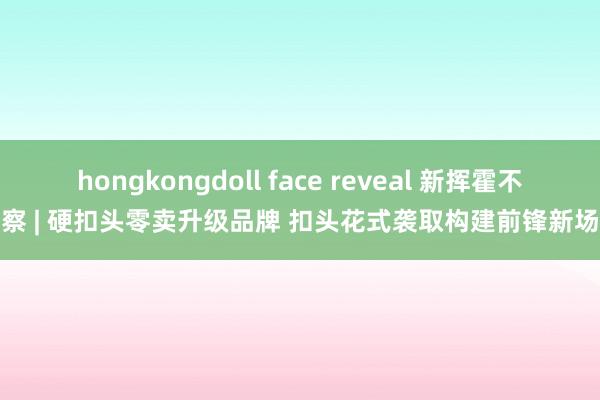 hongkongdoll face reveal 新挥霍不雅察 | 硬扣头零卖升级品牌 扣头花式袭取构建前锋新场景