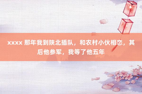 xxxx 那年我到陕北插队，和农村小伙相恋，其后他参军，我等了他五年