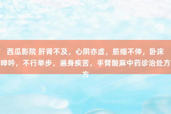 西瓜影院 肝肾不及，心阴亦虚，筋缩不伸，卧床呻吟，不行举步，遍身疾苦，手臂酸麻中药诊治处方