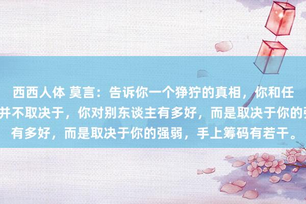 西西人体 莫言：告诉你一个狰狞的真相，你和任何东谈主的关系，其实并不取决于，你对别东谈主有多好，而是取决于你的强弱，手上筹码有若干。
